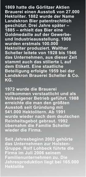 1869 hatte die Grlitzer Aktien Brauerei einen Aussto von 27.000 Hektoliter. 1882 wurde der Name Landskron Bier patentrechtlich geschtzt. Drei Jahre spter  1885  erhielt das Bier eine Goldmedaille auf der Gewerbe- und Industrieausstellung. 1908 wurden erstmals 100.000 Hektoliter produziert. Walther Scheller leitete von 1928 bis 1946 das Unternehmen, aus dieser Zeit stammt auch das stilierte L auf dem Etikett. Eine staatliche Beteiligung erfolgte 1959 bei der Landskron Brauerei Scheller & Co. KG.  1972 wurde die Brauerei vollkommen verstaatlicht und als Volkseigener Betrieb gefhrt. 1988 erreichte die man den grten Aussto seit Grndung mit 541.000 Hektolitern. Ab 1991 wurde wieder nach dem deutschen Reinheitsgebot gebraut. 1992 bernahm die Familie Scheller wieder die Firma.  Seit Jahresbeginn 2003 gehrte das Unternehmen zur Holsten-Gruppe. Rolf Lohbeck fhrte die Firma im Juli 2006 seinem Familienunternehmen zu. Die Jahresproduktion liegt bei 165.000 Hektolite